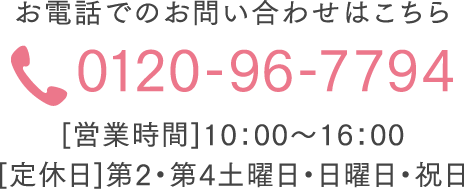 お電話でのお問い合わせはこちら 0120-96-7794 [営業時間]10：00～16：00  [定休日]第2・第4土曜日・日曜日・祝日