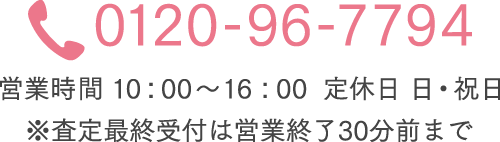 0120-96-7794 営業時間 10：00～16：00 定休日 日・祝日 ※査定最終受付は営業終了30分前まで